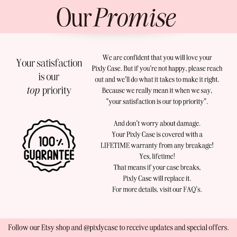 May include: A pink and white graphic with the text "Our Promise" in black. The text "Your satisfaction is our top priority" is in black. A black and white graphic of a circle with the text "100% GUARANTEE" is in the lower left corner. The text "We are confident that you will love your Pixly Case. But if you're not happy, please reach out and we'll do what it takes to make it right. Because we really mean it when we say, "your satisfaction is our top priority". And don't worry about damage. Your Pixly Case is covered with a LIFETIME warranty from any breakage! Yes, lifetime! That means if your case breaks, Pixly Case will replace it. For more details, visit our FAQ's." is in black. The text "Follow our Etsy shop and @pixlycase to receive updates and special offers." is in black.