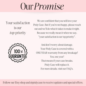 May include: A pink and white graphic with the text "Our Promise" in black. The text "Your satisfaction is our top priority" is in black. A black and white graphic of a circle with the text "100% GUARANTEE" is in the lower left corner. The text "And don't worry about damage. Your Pixly Case is covered with a ONE YEAR warranty from any breakage! Yes, one year! That means if your case breaks, Pixly Case will replace it. For more details, visit our FAQ's." is in black. The text "Follow our Etsy shop and @pixlycase to receive updates and special offers." is in black.