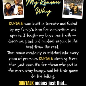 May include: Black background with the text "My Reasons Why" in yellow script. Two small photos are in the top corners. The text reads "DUNTALK" clothing is built in Toronto, fueled by family, competition, and sports. "Let your SKILLS to the talking."