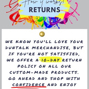 May include: A white card with black text on a gray background. The text reads "How it works! RETURNS WE KNOW YOU'LL LOVE YOUR DUNTALK MERCHANDISE, BUT IF YOU'RE NOT SATISFIED, WE OFFER A 10-DAY RETURN POLICY ON ALL OUR CUSTOM-MADE PRODUCTS. GO AHEAD AND SHOP WITH CONFIDENCE AND ENJOY RISK FREE! WE'VE GOT YOUR BACK!"