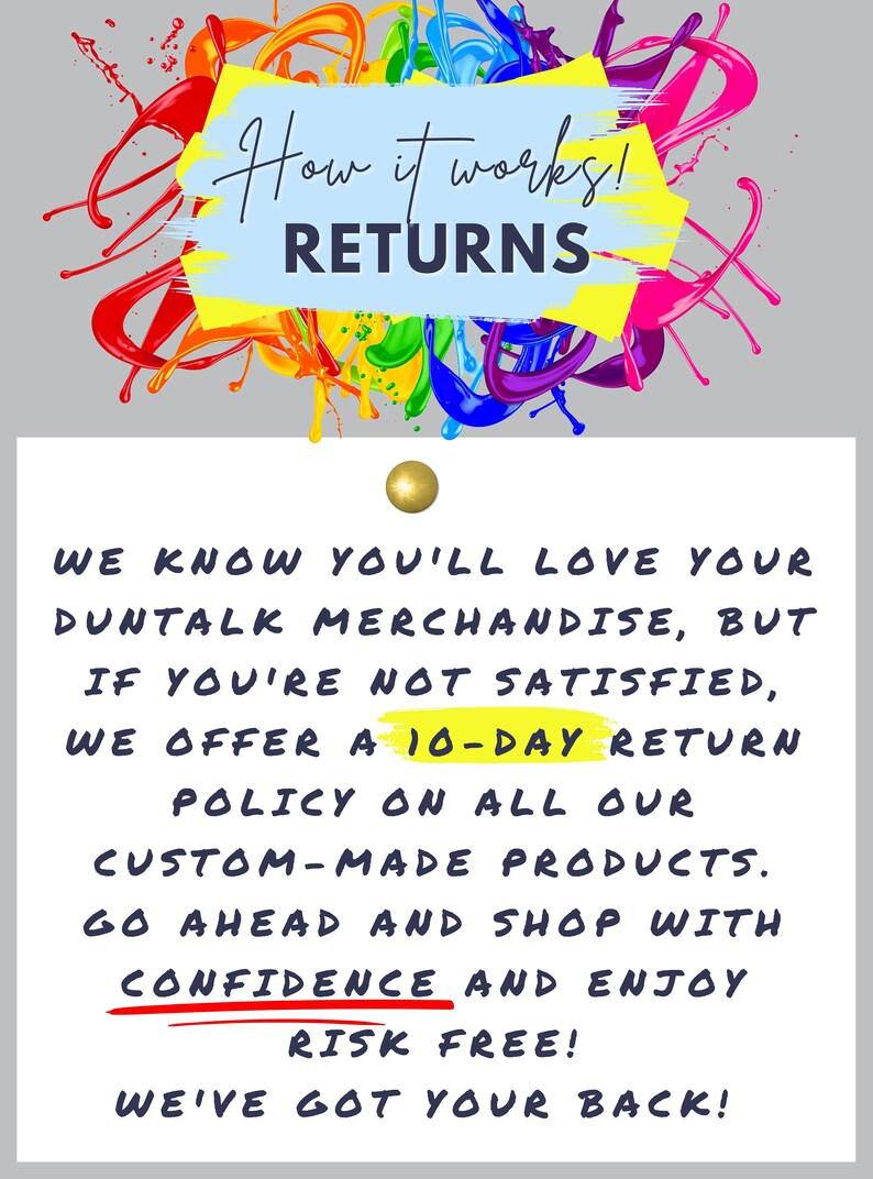 May include: A white card with black text on a gray background. The text reads "How it works! RETURNS WE KNOW YOU'LL LOVE YOUR DUNTALK MERCHANDISE, BUT IF YOU'RE NOT SATISFIED, WE OFFER A 10-DAY RETURN POLICY ON ALL OUR CUSTOM-MADE PRODUCTS. GO AHEAD AND SHOP WITH CONFIDENCE AND ENJOY RISK FREE! WE'VE GOT YOUR BACK!"