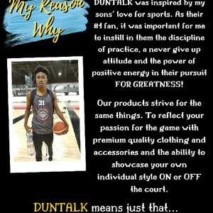May include: A young basketball player wearing a gray jersey with the number 31 on it, holding a basketball. The text "My Reason Why" is written in blue and yellow on a blue background. The text "DUNTALK" is written in yellow. The text "Let Your SKILLS Do The Talking" is written in yellow. The text "Based in Toronto, Canada, DUNTALK was inspired by my sons' love for sports. As their #1 fan, it was important for me to instill in them the discipline of practice, a never give up attitude and the power of positive energy in their pursuit FOR GREATNESS! Our products strive for the same things. To reflect your passion for the game with premium quality clothing and accessories and the ability to showcase your own individual style ON or OFF the court. DUNTALK means just that..." is written in black.