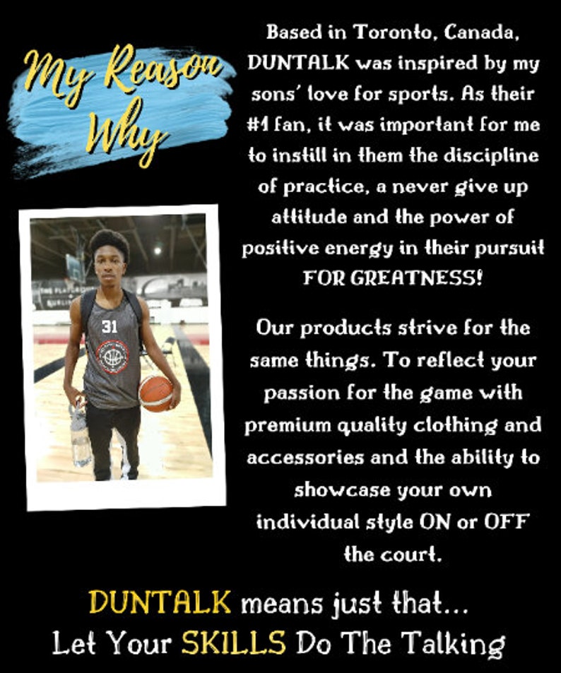 May include: A young basketball player wearing a gray jersey with the number 31 on it, holding a basketball. The text "My Reason Why" is written in blue and yellow on a blue background. The text "DUNTALK" is written in yellow. The text "Let Your SKILLS Do The Talking" is written in yellow. The text "Based in Toronto, Canada, DUNTALK was inspired by my sons' love for sports. As their #1 fan, it was important for me to instill in them the discipline of practice, a never give up attitude and the power of positive energy in their pursuit FOR GREATNESS! Our products strive for the same things. To reflect your passion for the game with premium quality clothing and accessories and the ability to showcase your own individual style ON or OFF the court. DUNTALK means just that..." is written in black.