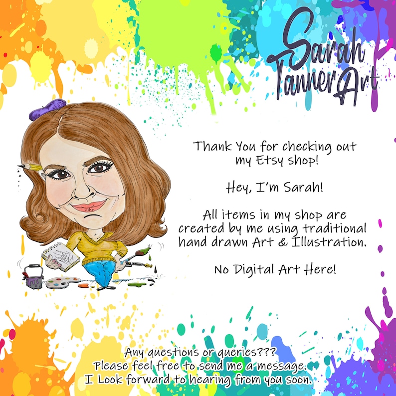 May include: A cartoon illustration of a woman with brown hair and a yellow shirt holding a paintbrush and a palette of paints. The text "Sarah Tanner Art" is in the upper right corner of the image. The text "Thank You for checking out my Etsy shop! Hey, I'm Sarah! All items in my shop are created by me using traditional hand drawn Art & Illustration. No Digital Art Here!" is in the lower right corner of the image. The text "Any questions or queries??? Please feel free to send me a message. I Look forward to hearing from you soon." is in the lower center of the image.