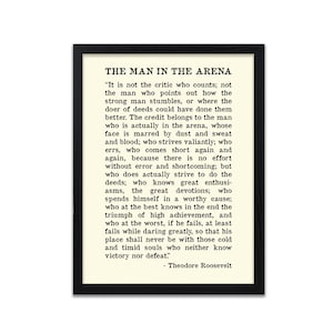 May include: A black and white framed print featuring a quote by Theodore Roosevelt about the "Man in the Arena". The quote reads, "It is not the critic who counts; not the man who points out how the strong man stumbles, or where the doer of deeds could have done them better. The credit belongs to the man who is actually in the arena, whose face is marred by dust and sweat and blood; who strives valiantly; who errs, who comes short again and again, because there is no effort without error and shortcoming; but who does actually strive to do the deeds; who knows great enthusiasms, the great devotions; who spends himself in a worthy cause; who at the best knows in the end the triumph of high achievement, and who at the worst, if he fails, at least fails while daring greatly, so that his place shall never be with those cold and timid souls who neither know victory nor defeat." - Theodore Roosevelt