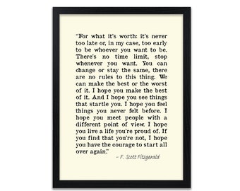 May include: A black framed print with a white background and black text. The text is a quote by F. Scott Fitzgerald that reads: "For what it's worth: it's never too late or, in my case, too early to be whoever you want to be. There's no time limit, stop whenever you want. You can change or stay the same, there are no rules to this thing. We can make the best or the worst of it. I hope you make the best of it. And I hope you see things that startle you. I hope you feel things you never felt before. I hope you meet people with a different point of view. I hope you live a life you're proud of. If you find that you're not, I hope you have the courage to start all over again." - F. Scott Fitzgerald