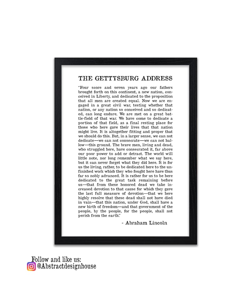 May include: A black and white framed print of the Gettysburg Address by Abraham Lincoln. The text is in a traditional serif font and is centred on the page. The quote begins with "Four score and seven years ago our fathers brought forth on this continent, a new nation, conceived in Liberty, and dedicated to the proposition that all men are created equal."