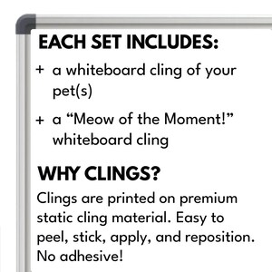 May include: Whiteboard cling set for pets. Includes a cling of your pet and a "Meow of the Moment!" cling. Clings are printed on premium static cling material. Easy to peel, stick, apply, and reposition. No adhesive.