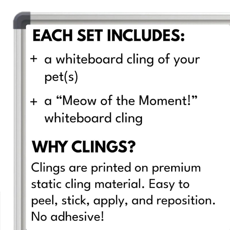 May include: Whiteboard cling set for pets. Includes a cling of your pet and a "Meow of the Moment!" cling. Clings are printed on premium static cling material. Easy to peel, stick, apply, and reposition. No adhesive.
