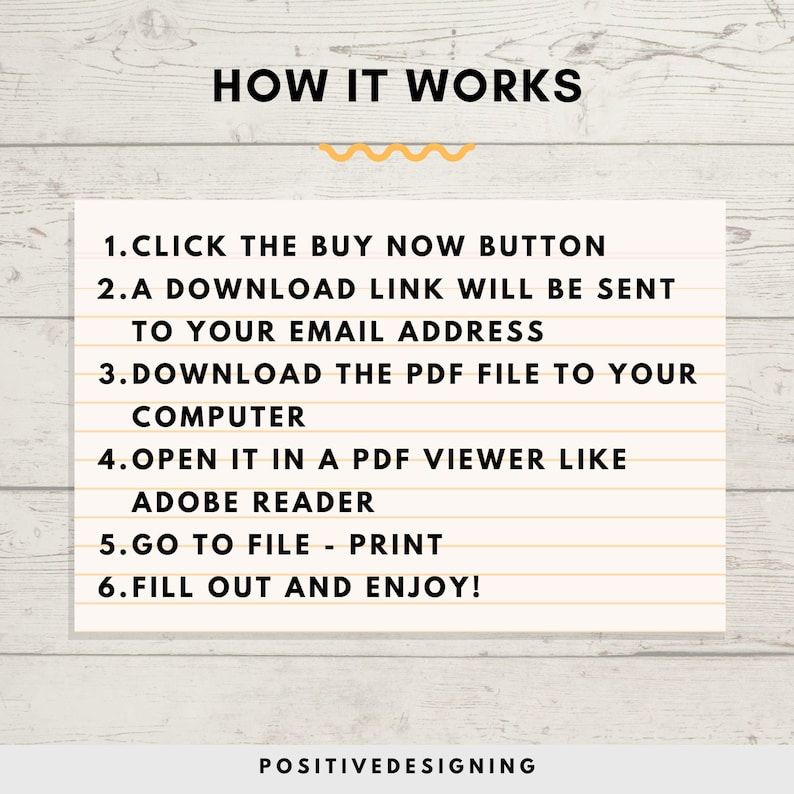 May include: A white background with a yellow wavy line and black text that reads "HOW IT WORKS".  The text below the wavy line explains how to download and use a digital product.  The text reads: "1. CLICK THE BUY NOW BUTTON 2.A DOWNLOAD LINK WILL BE SENT TO YOUR EMAIL ADDRESS 3.DOWNLOAD THE PDF FILE TO YOUR COMPUTER 4.OPEN IT IN A PDF VIEWER LIKE ADOBE READER 5.GO TO FILE - PRINT 6.FILL OUT AND ENJOY!"  The text at the bottom of the image reads "POSITIVEDESIGNING".