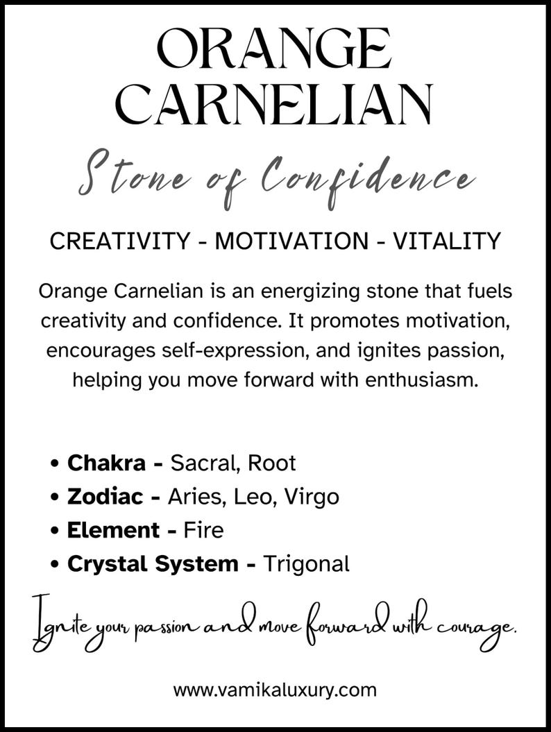 May include: Orange Carnelian crystal, a stone of confidence, creativity, motivation, and vitality. It is associated with the Sacral and Root chakras, the Zodiac signs Aries, Leo, and Virgo, and the element of Fire. The crystal system is Trigonal.  "Ignite your passion and move forward with courage." - www.vamikaluxury.com