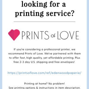 May include: A pink heart with the text "PRINTS of LOVE" below it. The text below the heart reads "If you're considering a professional printer, we recommend Prints of Love. We've partnered with them to offer fast, high quality, yet affordable printing. Plus free 2-3 day U.S. shipping and free envelopes!" The text below that reads "https://printsoflove.com/ref/edenwoodpaperie/" The text below that reads "Printing at home? No problem! See printing options & instructions in item description."
