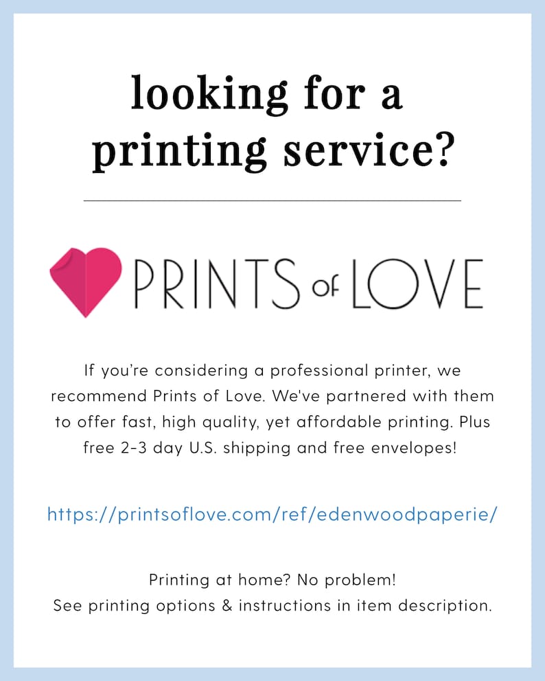 May include: A pink heart with the text "PRINTS of LOVE" below it. The text below the heart reads "If you're considering a professional printer, we recommend Prints of Love. We've partnered with them to offer fast, high quality, yet affordable printing. Plus free 2-3 day U.S. shipping and free envelopes!" The text below that reads "https://printsoflove.com/ref/edenwoodpaperie/" The text below that reads "Printing at home? No problem! See printing options & instructions in item description."