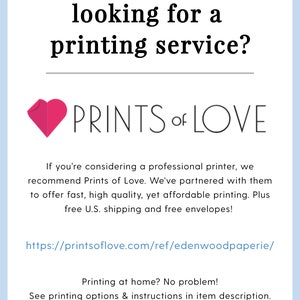 May include: A pink heart graphic with the text "PRINTS of LOVE" below it. The text below the graphic reads "If you're considering a professional printer, we recommend Prints of Love. We've partnered with them to offer fast, high quality, yet affordable printing. Plus free U.S. shipping and free envelopes!" The text below that reads "https://printsoflove.com/ref/edenwoodpaperie/" The text below that reads "Printing at home? No problem! See printing options & instructions in item description."