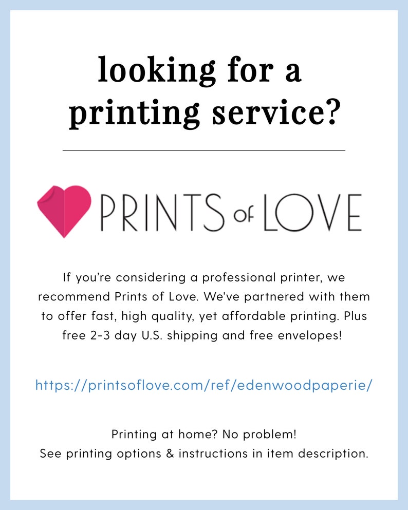 May include: A pink heart with the text "PRINTS of LOVE" below it. The text below the heart reads "If you're considering a professional printer, we recommend Prints of Love. We've partnered with them to offer fast, high quality, yet affordable printing. Plus free 2-3 day U.S. shipping and free envelopes!" The text below that reads "https://printsoflove.com/ref/edenwoodpaperie/" The text below that reads "Printing at home? No problem! See printing options & instructions in item description."