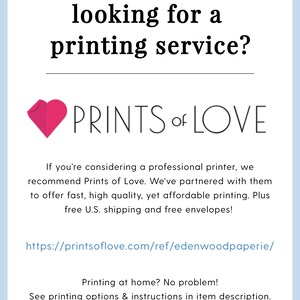 May include: A pink heart graphic with the text "PRINTS of LOVE" below it. The text below the graphic reads "If you're considering a professional printer, we recommend Prints of Love. We've partnered with them to offer fast, high quality, yet affordable printing. Plus free U.S. shipping and free envelopes!" The text below that reads "https://printsoflove.com/ref/edenwoodpaperie/" The text below that reads "Printing at home? No problem! See printing options & instructions in item description."