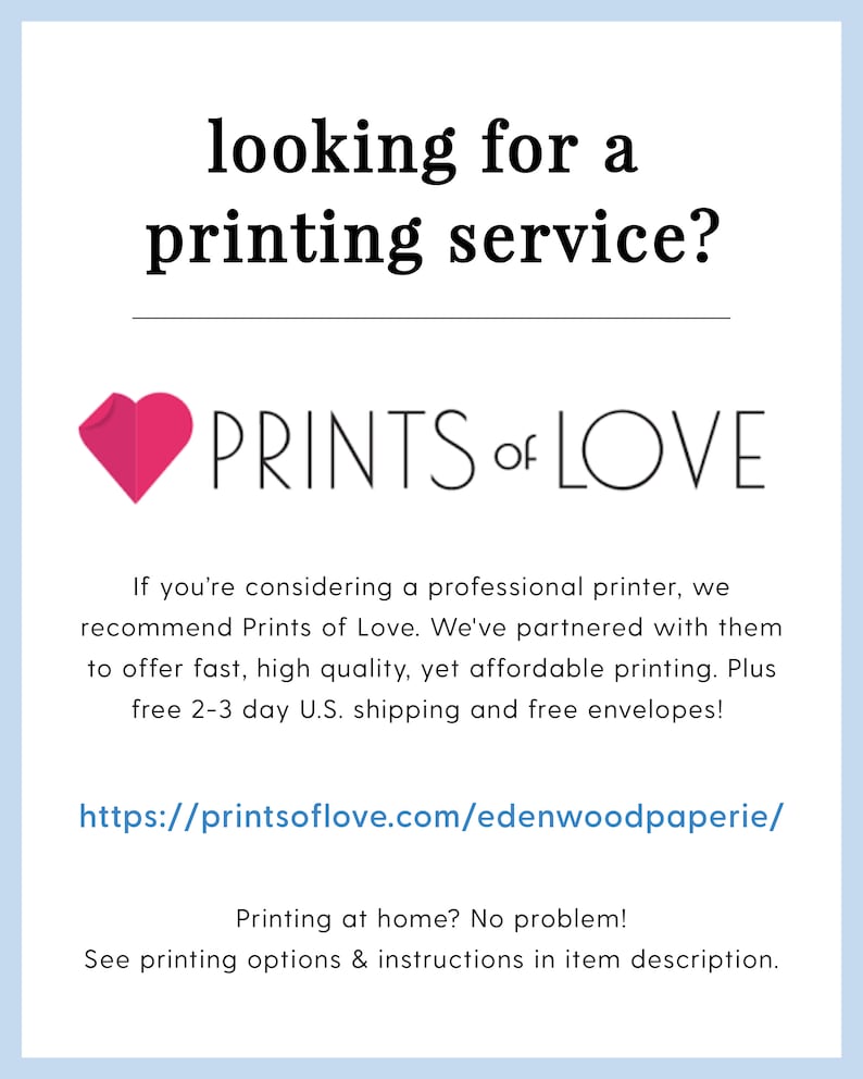 May include: A pink heart graphic with the text "PRINTS of LOVE" below it. The text below the graphic reads "If you're considering a professional printer, we recommend Prints of Love. We've partnered with them to offer fast, high quality, yet affordable printing. Plus free 2-3 day U.S. shipping and free envelopes! https://printsoflove.com/edenwoodpaperie/ Printing at home? No problem! See printing options & instructions in item description."