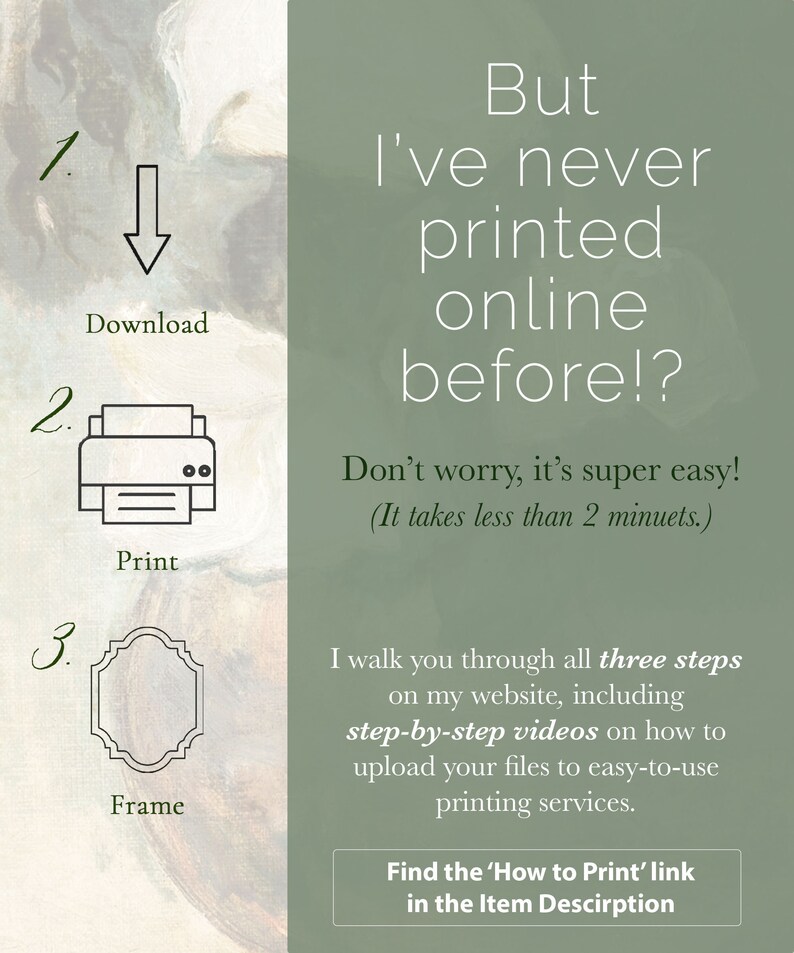 May include: A green and white graphic with instructions on how to download, print, and frame a digital file. The text reads "But I've never printed online before!? Don't worry, it's super easy! (It takes less than 2 minutes.) I walk you through all three steps on my website, including step-by-step videos on how to upload your files to easy-to-use printing services. Find the 'How to Print' link in the Item Description"