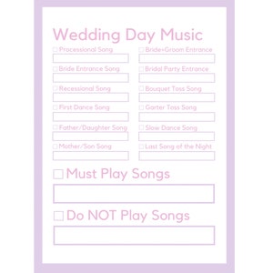 May include: A checklist for wedding day music with checkboxes for processional song, bride entrance song, recessional song, first dance song, father/daughter song, mother/son song, bride+groom entrance, bridal party entrance, bouquet toss song, garter toss song, slow dance song, last song of the night, must play songs, and do not play songs.