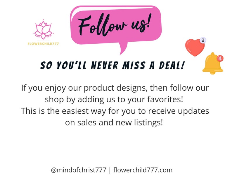 May include: Pink speech bubble with the text "Follow us!" and the text "SO YOU'LL NEVER MISS A DEAL!"  Below the text is a description about following the shop to receive updates on sales and new listings. The text includes the social media handle @mindofchrist777 and the website flowerchild777.com.  There are two icons, a pink heart with the number 2 and a yellow bell with the number 4.