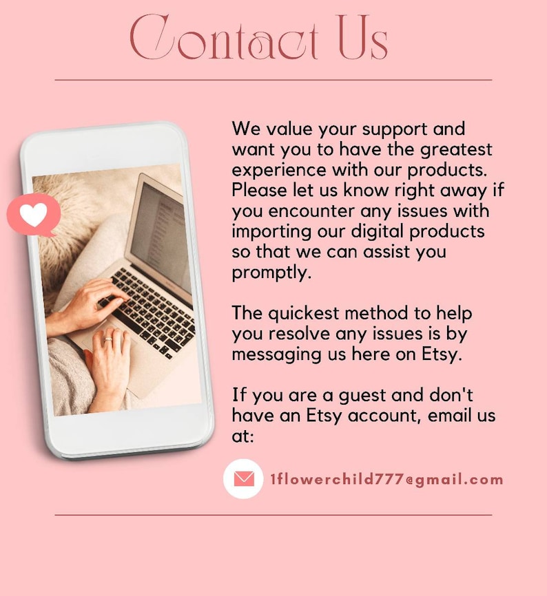 May include: Contact Us text with a pink background. A white rectangle with a laptop image and a heart icon. The text reads: We value your support and want you to have the greatest experience with our products. Please let us know right away if you encounter any issues with importing our digital products so that we can assist you promptly. The quickest method to help you resolve any issues is by messaging us here on Etsy. If you are a guest and don't have an Etsy account, email us at: 1flowerchild777@gmail.com
