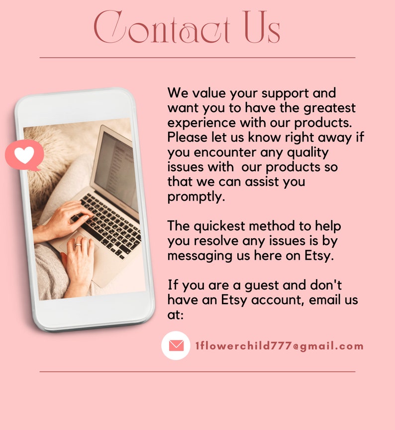 May include: A white laptop computer with a pink heart icon on the screen. The laptop is open and a person's hands are typing on the keyboard. The text on the screen reads "Contact Us". The text below the image reads "We value your support and want you to have the greatest experience with our products. Please let us know right away if you encounter any quality issues with our products so that we can assist you promptly. The quickest method to help you resolve any issues is by messaging us here on Etsy. If you are a guest and don't have an Etsy account, email us at: 1flowerchild777@gmail.com"