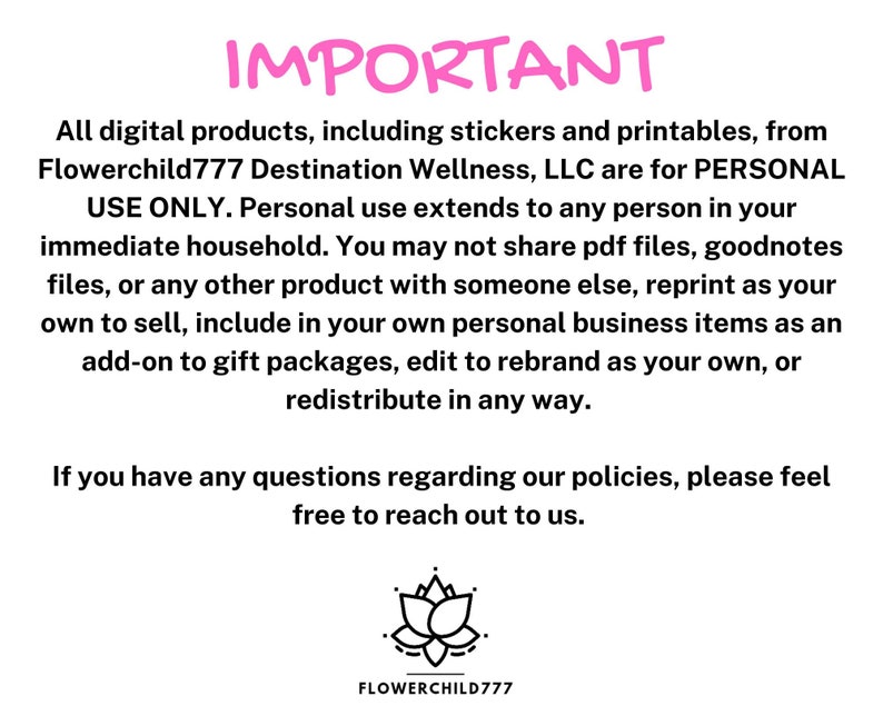 May include: Pink text on a white background with the word "IMPORTANT" in large letters. The text explains that all digital products from Flowerchild777 Destination Wellness, LLC are for personal use only.  It also states that the products cannot be shared, reprinted, or redistributed in any way.  A pink lotus flower graphic is at the bottom of the image with the text "FLOWERCHILD777" underneath.