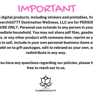 May include: Pink text on a white background reads "IMPORTANT" followed by a paragraph explaining that all digital products from Flowerchild777 Destination Wellness, LLC are for personal use only. The text continues to explain that personal use extends to anyone in the immediate household and that the products cannot be shared, reprinted, or redistributed in any way. The text concludes with a message encouraging customers to reach out with any questions. A black and white illustration of a lotus flower is at the bottom of the image with the text "FLOWERCHILD777" below it.