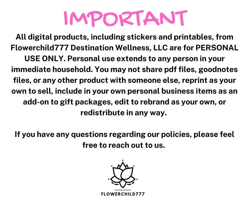 May include: Pink text on a white background reads "IMPORTANT" followed by a paragraph explaining that all digital products from Flowerchild777 Destination Wellness, LLC are for personal use only. The text continues to explain that personal use extends to anyone in the immediate household and that the products cannot be shared, reprinted, or redistributed in any way. The text concludes with a message encouraging customers to reach out with any questions. A black and white illustration of a lotus flower is at the bottom of the image with the text "FLOWERCHILD777" below it.