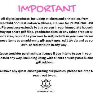 May include: A pink text overlay on a white background reads "IMPORTANT" followed by a paragraph of text explaining the terms of use for digital products. The text states that all digital products, including stickers and printables, from Flowerchild777 Destination Wellness, LLC are for personal use only. The text also states that personal use extends to any person in your immediate household. The text continues to state that you may not share PDF files, goodnotes files, or any other product with someone else, reprint as your own to sell, include in your own personal business items as an add-on to gift packages, edit to rebrand as your own, or redistribute in any way. The text continues to state that you should consider purchasing a license if you intend to use the products in your business in any way, including using with clients or using as a business gift add-on. The text concludes by stating that if you have any questions regarding the policies, please feel free to reach out to them. The text is followed by a black and white illustration of a lotus flower with the text "FLOWERCHILD777" below the flower.