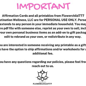 May include: Pink text on a white background reads "IMPORTANT" followed by a paragraph explaining that affirmation cards and printables from Flowerchild777 Destination Wellness, LLC are for personal use only. The text continues to explain that personal use extends to anyone in the immediate household and that the files may not be shared, reprinted, or redistributed in any way. The text concludes with a statement that if someone is interested in receiving a printable as a gift, there is an option to ship affirmations and/or worksheets for an additional fee. The text ends with a statement that if there are any questions regarding the policies, please feel free to reach out. A black and white image of a lotus flower is below the text with the text "FLOWERCHILD777" below the image.