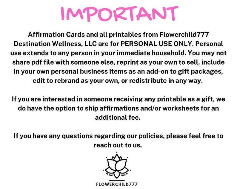 May include: Pink text on a white background reads "IMPORTANT" followed by a paragraph explaining that affirmation cards and printables from Flowerchild777 Destination Wellness, LLC are for personal use only. The text continues to explain that personal use extends to anyone in the immediate household and that the files may not be shared, reprinted, or redistributed in any way. The text concludes with a statement that if someone is interested in receiving a printable as a gift, there is an option to ship affirmations and/or worksheets for an additional fee. The text ends with a statement that if there are any questions regarding the policies, please feel free to reach out. A black and white image of a lotus flower is below the text with the text "FLOWERCHILD777" below the image.