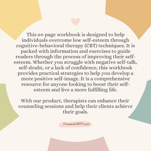 May include: A 64-page workbook designed to help individuals overcome low self-esteem through cognitive-behavioral therapy (CBT) techniques. It is packed with information and exercises to guide readers through the process of improving their self-esteem.  The workbook provides practical strategies to help develop a more positive self-image.  It is a comprehensive resource for anyone looking to boost their self-esteem and live a more fulfilling life.  With our product, therapists can enhance their counseling sessions and help their clients achieve their goals.  Flowerchild777.com