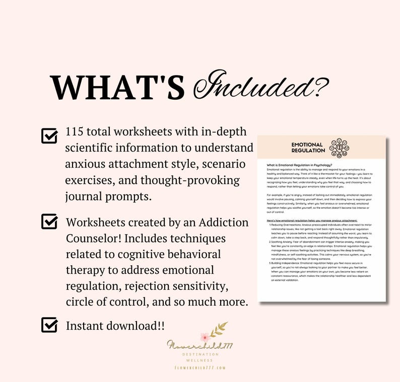 May include: A checklist with three checkboxes and text that says "WHAT'S Included?"  The first checkbox is checked and says "115 total worksheets with in-depth scientific information to understand anxious attachment style, scenario exercises, and thought-provoking journal prompts." The second checkbox is checked and says "Worksheets created by an Addiction Counselor! Includes techniques related to cognitive behavioral therapy to address emotional regulation, rejection sensitivity, circle of control, and so much more." The third checkbox is checked and says "Instant download!!"  A sample worksheet is shown with the title "EMOTIONAL REGULATION".