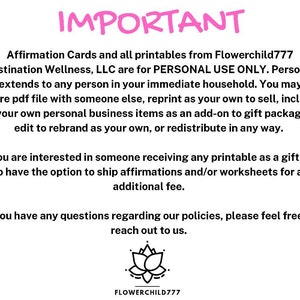 May include: IMPORTANT: Affirmation Cards and all printables from Flowerchild777 Destination Wellness, LLC are for PERSONAL USE ONLY. Personal use extends to any person in your immediate household. You may not share pdf file with someone else, reprint as your own to sell, include in your own personal business items as an add-on to gift packages, edit to rebrand as your own, or redistribute in any way. If you are interested in someone receiving any printable as a gift, we do have the option to ship affirmations and/or worksheets for an additional fee. If you have any questions regarding our policies, please feel free to reach out to us. FLOWERCHILD777
