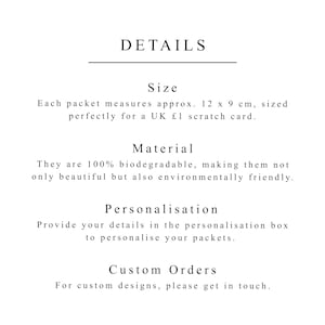 May include: Details about the size, material, and personalization options for a product. The text reads: "Size: Each packet measures approx. 12 x 9 cm, sized perfectly for a UK &pound;1 scratch card. Material: They are 100% biodegradable, making them not only beautiful but also environmentally friendly. Personalisation: Provide your details in the personalisation box to personalise your packets. Custom Orders: For custom designs, please get in touch."