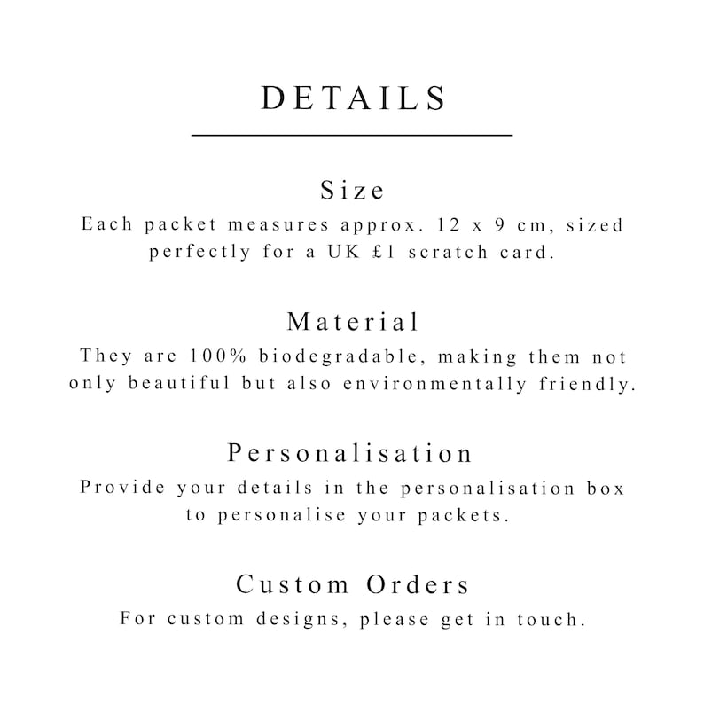 May include: Details about the size, material, and personalization options for a product. The text reads: "Size: Each packet measures approx. 12 x 9 cm, sized perfectly for a UK &pound;1 scratch card. Material: They are 100% biodegradable, making them not only beautiful but also environmentally friendly. Personalisation: Provide your details in the personalisation box to personalise your packets. Custom Orders: For custom designs, please get in touch."
