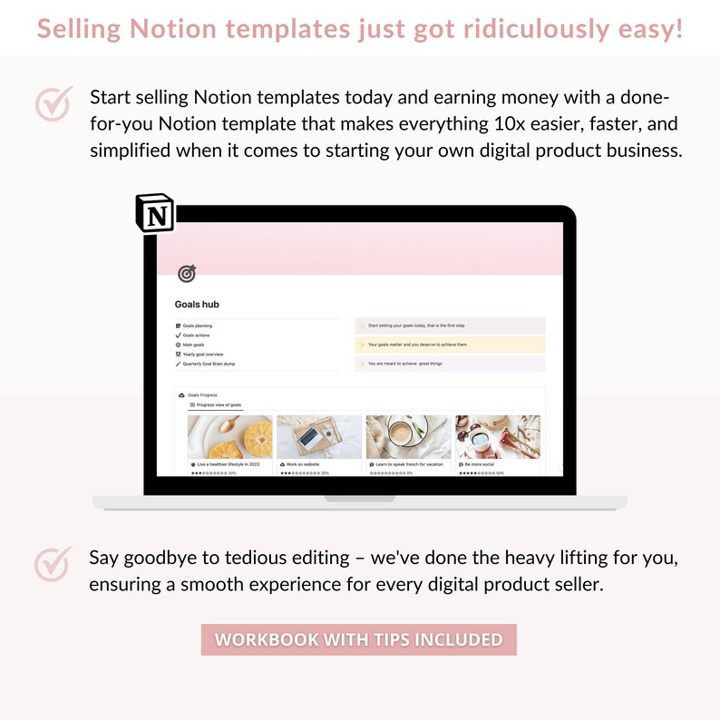 May include: A laptop screen displaying a Notion template for goal setting. The template is titled "Goals hub" and includes sections for goal planning, goal actions, weekly goals, quarterly goals, and progress view of goals. The laptop is on a white surface with a pink background. The text "Selling Notion templates just got ridiculously easy!" is at the top of the image. The text "Start selling Notion templates today and earning money with a done-for-you Notion template that makes everything 10x easier, faster, and simplified when it comes to starting your own digital product business." is below the laptop. The text "Say goodbye to tedious editing - we've done the heavy lifting for you, ensuring a smooth experience for every digital product seller." is below the laptop. The text "WORKBOOK WITH TIPS INCLUDED" is at the bottom of the image.