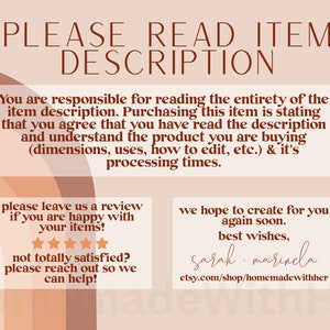 May include: A digital illustration with a peach background and brown text. The text reads "PLEASE READ ITEM DESCRIPTION". The text continues with "You are responsible for reading the entirety of the item description. Purchasing this item is stating that you agree that you have read the description and understand the product you are buying (dimensions, uses, how to edit, etc.) & it's processing times." The text continues with "Please leave us a review if you are happy with your items!" and shows five stars. The text continues with "Not totally satisfied? Please reach out so we can help!" The text continues with "We hope to create for you again soon. Best wishes, Sarah marinela etsy.com/shop/homemadewithher"