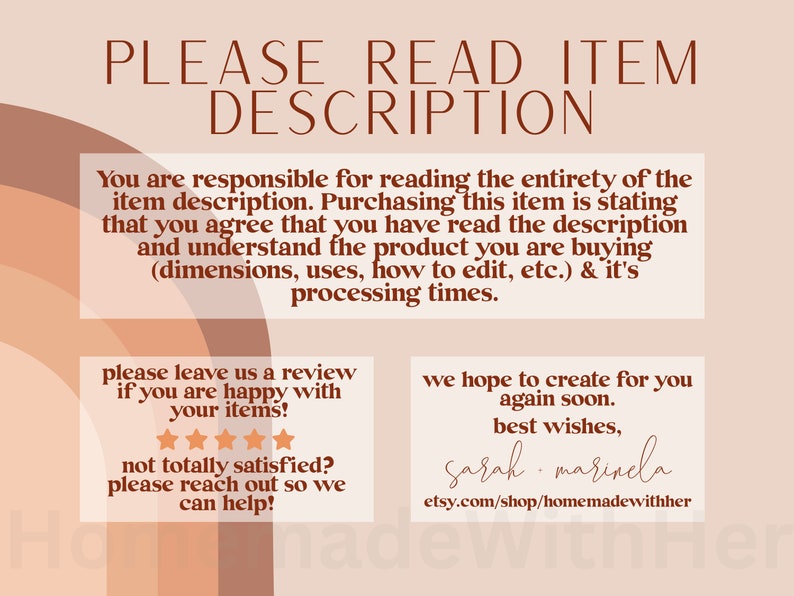 May include: A digital illustration with a peach background and brown text. The text reads "PLEASE READ ITEM DESCRIPTION". The text continues with "You are responsible for reading the entirety of the item description. Purchasing this item is stating that you agree that you have read the description and understand the product you are buying (dimensions, uses, how to edit, etc.) & it's processing times." The text continues with "Please leave us a review if you are happy with your items!" and shows five stars. The text continues with "Not totally satisfied? Please reach out so we can help!" The text continues with "We hope to create for you again soon. Best wishes, Sarah marinela etsy.com/shop/homemadewithher"
