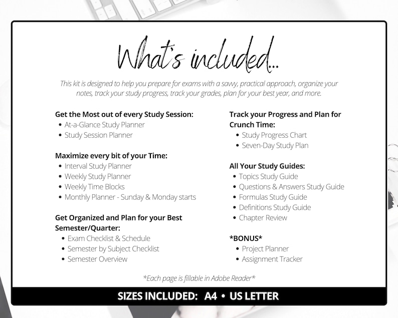 May include: A black and white printable study planner kit with the text "What's included..." and a list of study tools, including a study session planner, interval study planner, weekly study planner, weekly time blocks, monthly planner, study progress chart, seven-day study plan, topics study guide, questions and answers study guide, formulas study guide, definitions study guide, chapter review, project planner, and assignment tracker. The text "Sizes included: A4 US Letter" is at the bottom of the page.