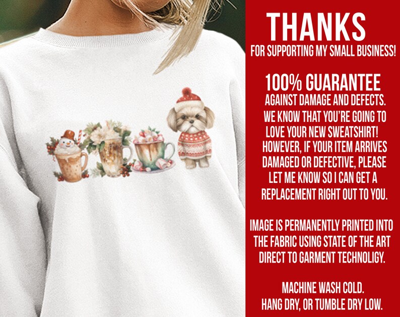 May include: White sweatshirt with a Christmas-themed design featuring a snowman, hot chocolate, and a dog wearing a red and white sweater. The text "THANKS FOR SUPPORTING MY SMALL BUSINESS! 100% GUARANTEE AGAINST DAMAGE AND DEFECTS. WE KNOW THAT YOU'RE GOING TO LOVE YOUR NEW SWEATSHIRT! HOWEVER, IF YOUR ITEM ARRIVES DAMAGED OR DEFECTIVE, PLEASE LET ME KNOW SO I CAN GET A REPLACEMENT RIGHT OUT TO YOU. IMAGE IS PERMANENTLY PRINTED INTO THE FABRIC USING STATE OF THE ART DIRECT TO GARMENT TECHNOLOGY. MACHINE WASH COLD. HANG DRY, OR TUMBLE DRY LOW." is printed on the right side of the sweatshirt.