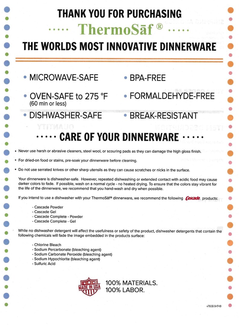 May include: ThermoSaf dinnerware is microwave, oven, and dishwasher safe. It is also BPA-free, formaldehyde-free, and break-resistant. The care instructions recommend using Cascade dishwasher detergent. The product is made in the USA with 100% materials and 100% labor.