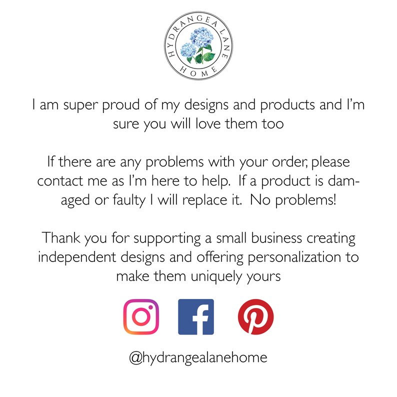May include: Text on a white background that reads "I am super proud of my designs and products and I'm sure you will love them too. If there are any problems with your order, please contact me as I'm here to help. If a product is damaged or faulty I will replace it. No problems! Thank you for supporting a small business creating independent designs and offering personalization to make them uniquely yours." Below the text are icons for Instagram, Facebook, and Pinterest. The text "@hydrangealanehome" is below the icons.