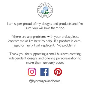 May include: Text on a white background that reads "I am super proud of my designs and products and I'm sure you will love them too. If there are any problems with your order, please contact me as I'm here to help. If a product is damaged or faulty I will replace it. No problems! Thank you for supporting a small business creating independent designs and offering personalization to make them uniquely yours." Below the text are icons for Instagram, Facebook, and Pinterest. The text "@hydrangealanehome" is below the icons.