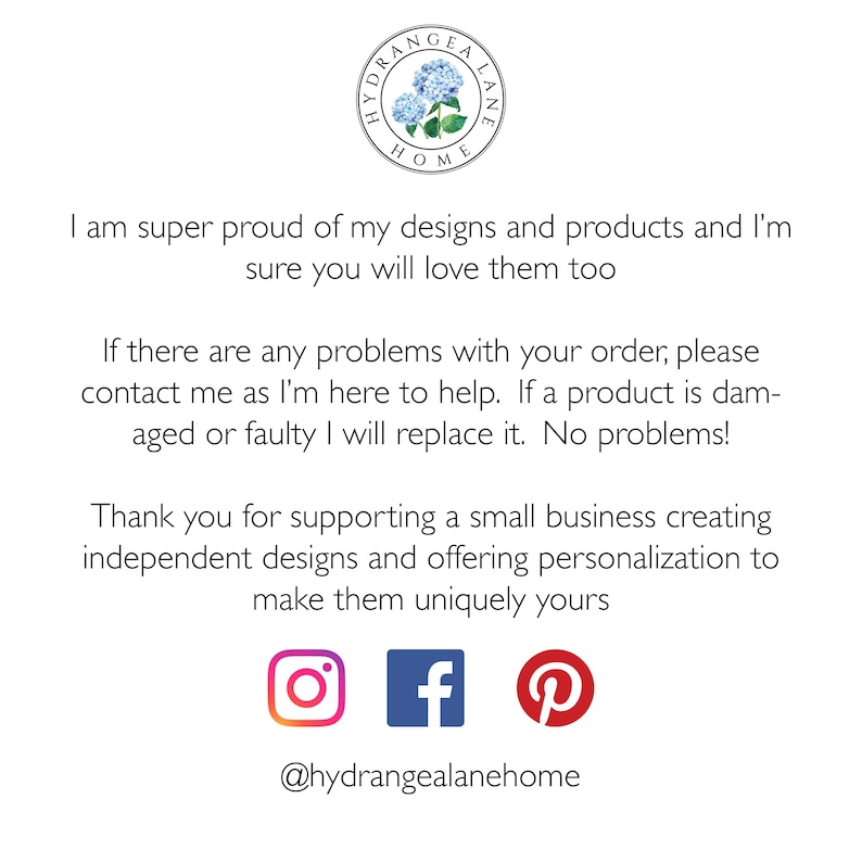 May include: Text on a white background that reads "I am super proud of my designs and products and I'm sure you will love them too. If there are any problems with your order, please contact me as I'm here to help. If a product is damaged or faulty I will replace it. No problems! Thank you for supporting a small business creating independent designs and offering personalization to make them uniquely yours." Below the text are icons for Instagram, Facebook, and Pinterest. The text "@hydrangealanehome" is below the icons.