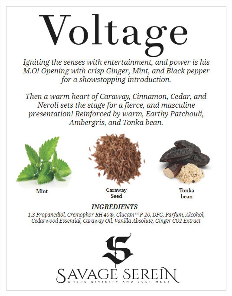May include: A close-up of the ingredients for a men's fragrance called Voltage by Savage SerEin. The ingredients include caraway seed, mint, and tonka bean. The text on the image reads "Voltage", "Igniting the senses with entertainment, and power is his M.O! Opening with crisp Ginger, Mint, and Black pepper for a showstopping introduction. Then a warm heart of Caraway, Cinnamon, Cedar, and Neroli sets the stage for a fierce, and masculine presentation! Reinforced by warm, Earthy Patchouli, Ambergris, and Tonka bean."