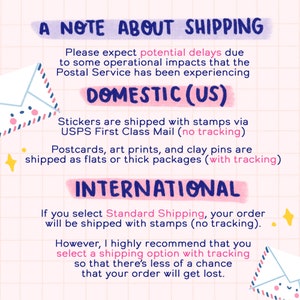 May include: A note about shipping with information about domestic and international shipping options. The note mentions potential delays due to operational impacts at the Postal Service. Stickers are shipped with stamps via USPS First Class Mail (no tracking). Postcards, art prints, and clay pins are shipped as flats or thick packages (with tracking). Standard Shipping is with stamps (no tracking). The note recommends selecting a shipping option with tracking to avoid losing your order.