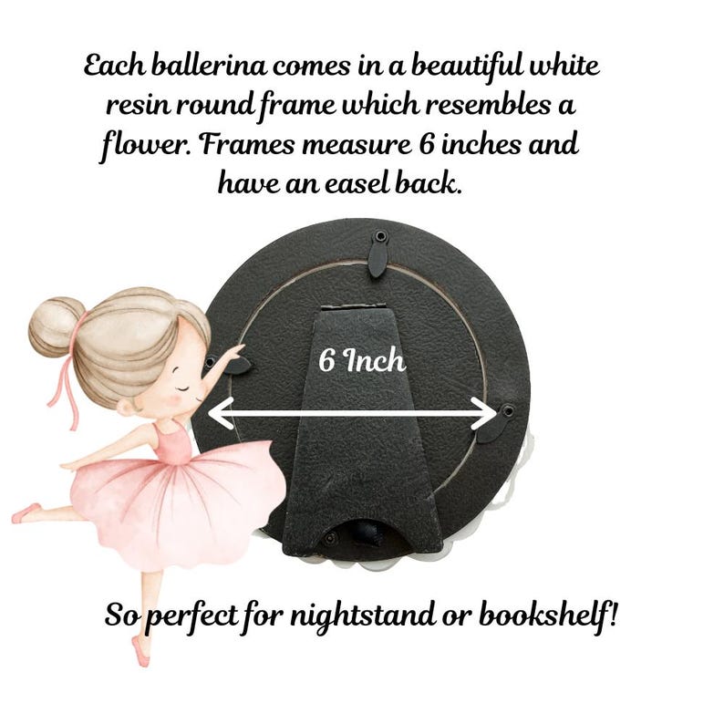 May include: A round black picture frame with an easel back, measuring 6 inches in diameter. Beside the frame is an illustration of a ballerina in a pink dress. Text on the image reads: Each ballerina comes in a beautiful white resin round frame which resembles a flower. Frames measure 6 inches and have an easel back. So perfect for nightstand or bookshelf!
