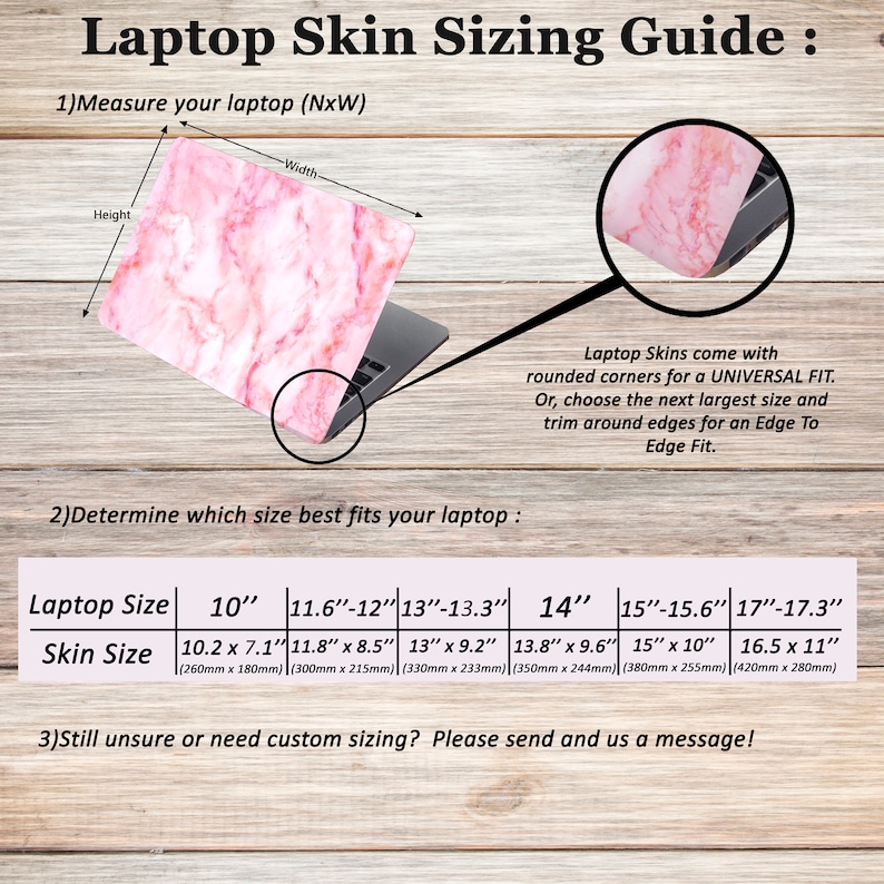 May include: A guide for measuring laptop sizes for laptop skins. The guide shows a pink marble laptop skin on a laptop with measurements in inches and millimetres. The text reads "Laptop Skin Sizing Guide: 1) Measure your laptop (NxW) 2) Determine which size best fits your laptop: Laptop Size 10" 11.6"-12" 13"-13.3" 14" 15"-15.6" 17"-17.3" Skin Size 10.2 x 7.1" 11.8" x 8.5" 13" x 9.2" 13.8" x 9.6" 15" x 10" 16.5 x 11" (260mm x 180mm) (300mm x 215mm) (330mm x 233mm) (350mm x 244mm) (380mm x 255mm) (420mm x 280mm) 3) Still unsure or need custom sizing? Please send and us a message!"